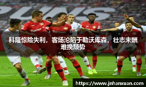 科隆惊险失利，客场沦陷于勒沃库森，壮志未酬难挽颓势